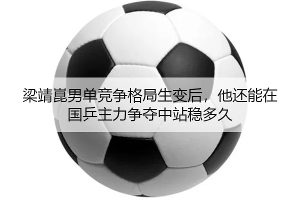 梁靖崑男单竞争格局生变后，他还能在国乒主力争夺中站稳多久