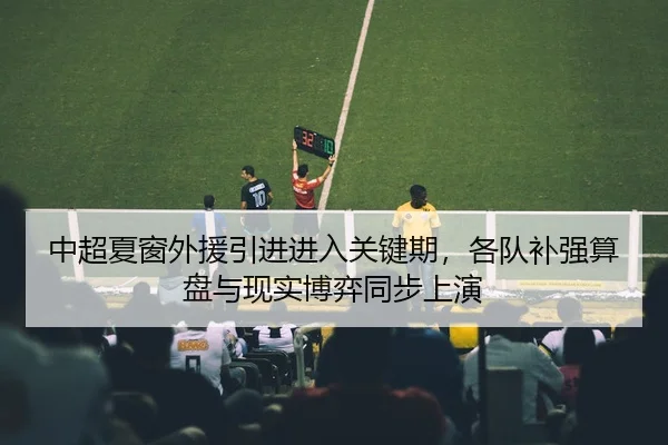 中超夏窗外援引进进入关键期，各队补强算盘与现实博弈同步上演